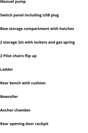 Manuel pump Automatic bilge pump with emergency red light Switch panel including USB plug Navigation lights Bow storage compartment with hatches Rear Storage 2 storage 2m with lockers and gas spring Rear bench on ice box 45L top quality 2 Pilot chairs flip up Baystar hydraulic steering system  Ladder Handrails, cleats and rod holders Rear bench with cushion Front and rear bow eyes Bowroller  PVC rub rail Anchor chamber Wide opening central hatch to access bow Rear opening door cockpit Ice box 45L top quality