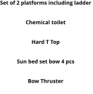 Set of 2 platforms including ladder  Round table Chemical toilet Electric Windlass Hard T Top Cushion set with central pad 3 pcs  Sun bed set bow 4 pcs Deck Shower Bow Thruster MP3 system with 2 speakers