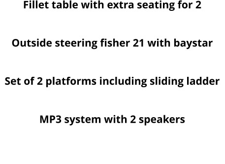 Fillet table with extra seating for 2 Round table Outside steering fisher 21 with baystar Hydraulic steering baystar  Set of 2 platforms including sliding ladder Roof Hatch MP3 system with 2 speakers  Fillet table with seating for two and storage